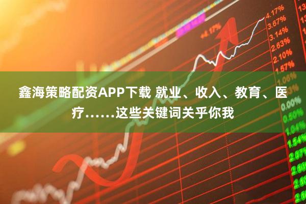 鑫海策略配资APP下载 就业、收入、教育、医疗……这些关键词关乎你我
