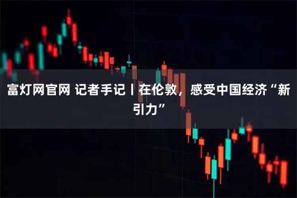 富灯网官网 记者手记丨在伦敦，感受中国经济“新引力”
