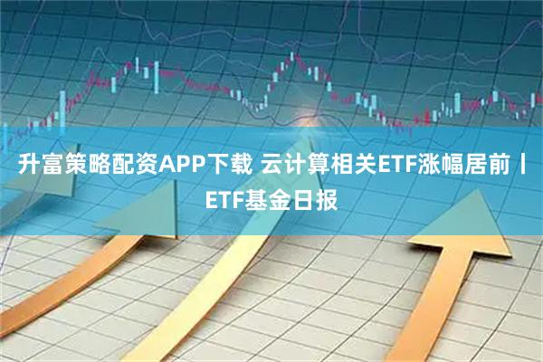 升富策略配资APP下载 云计算相关ETF涨幅居前丨ETF基金日报