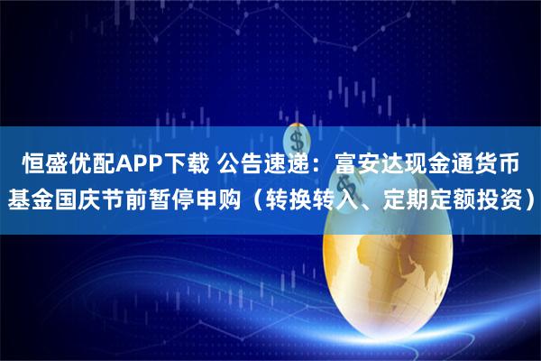 恒盛优配APP下载 公告速递：富安达现金通货币基金国庆节前暂停申购（转换转入、定期定额投资）