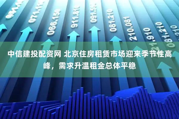 中信建投配资网 北京住房租赁市场迎来季节性高峰，需求升温租金总体平稳