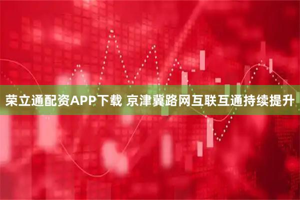 荣立通配资APP下载 京津冀路网互联互通持续提升