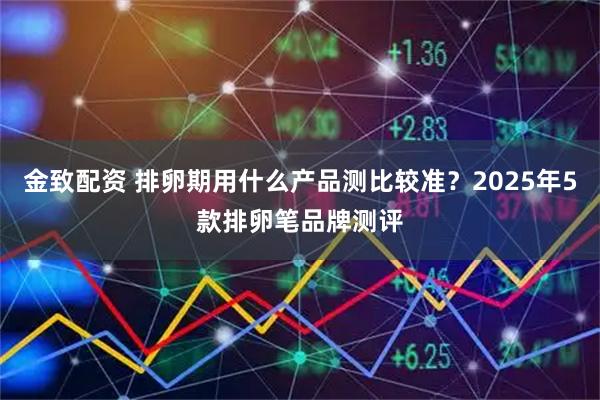 金致配资 排卵期用什么产品测比较准？2025年5款排卵笔品牌测评