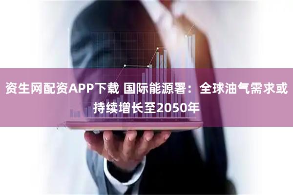 资生网配资APP下载 国际能源署：全球油气需求或持续增长至2050年