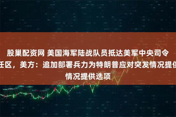 股巢配资网 美国海军陆战队员抵达美军中央司令部责任区，美方：追加部署兵力为特朗普应对突发情况提供选项