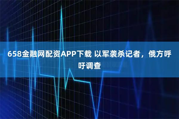 658金融网配资APP下载 以军袭杀记者，俄方呼吁调查