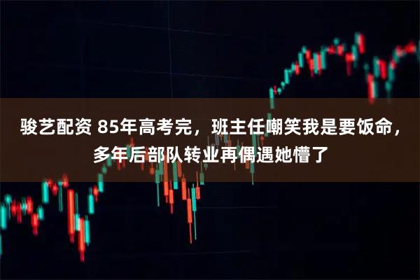 骏艺配资 85年高考完，班主任嘲笑我是要饭命，多年后部队转业再偶遇她懵了