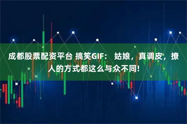 成都股票配资平台 搞笑GIF: 姑娘,真调皮,撩人的方式都这么与众不同!