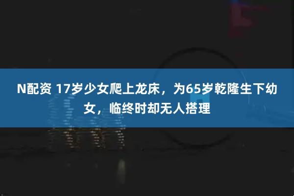 N配资 17岁少女爬上龙床，为65岁乾隆生下幼女，临终时却无人搭理