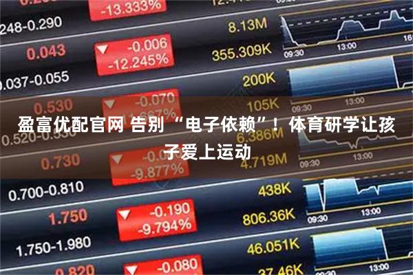 盈富优配官网 告别 “电子依赖”！体育研学让孩子爱上运动