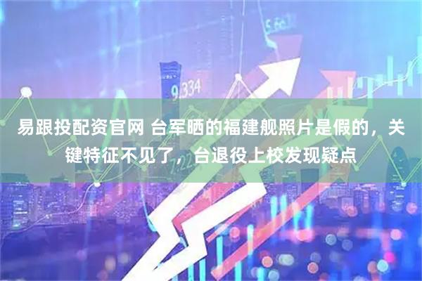 易跟投配资官网 台军晒的福建舰照片是假的，关键特征不见了，台退役上校发现疑点