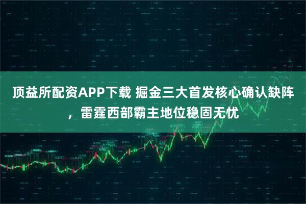 顶益所配资APP下载 掘金三大首发核心确认缺阵，雷霆西部霸主地位稳固无忧