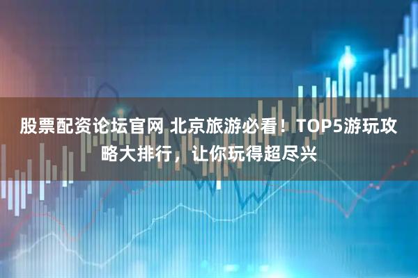股票配资论坛官网 北京旅游必看！TOP5游玩攻略大排行，让你玩得超尽兴