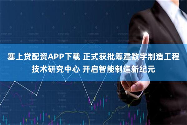 塞上贷配资APP下载 正式获批筹建数字制造工程技术研究中心 开启智能制造新纪元