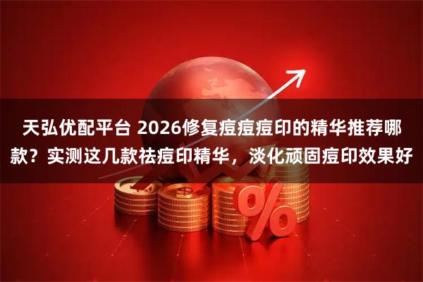 天弘优配平台 2026修复痘痘痘印的精华推荐哪款？实测这几款祛痘印精华，淡化顽固痘印效果好