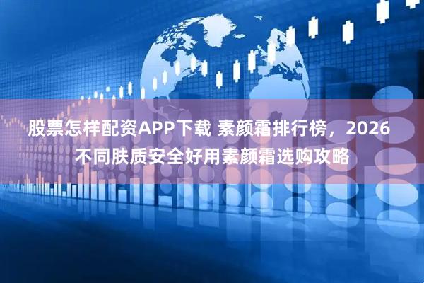 股票怎样配资APP下载 素颜霜排行榜，2026 不同肤质安全好用素颜霜选购攻略