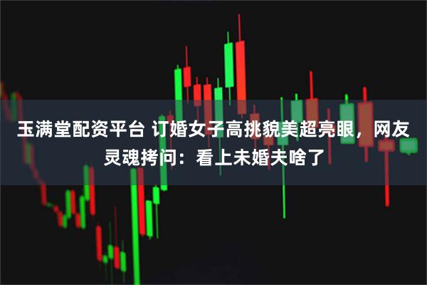 玉满堂配资平台 订婚女子高挑貌美超亮眼，网友灵魂拷问：看上未婚夫啥了