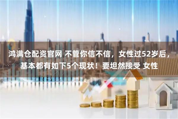 鸿满仓配资官网 不管你信不信，女性过52岁后，基本都有如下5个现状！要坦然接受 女性