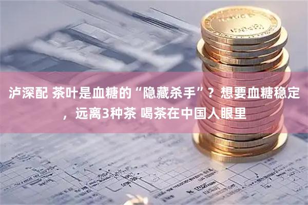 泸深配 茶叶是血糖的“隐藏杀手”？想要血糖稳定，远离3种茶 喝茶在中国人眼里