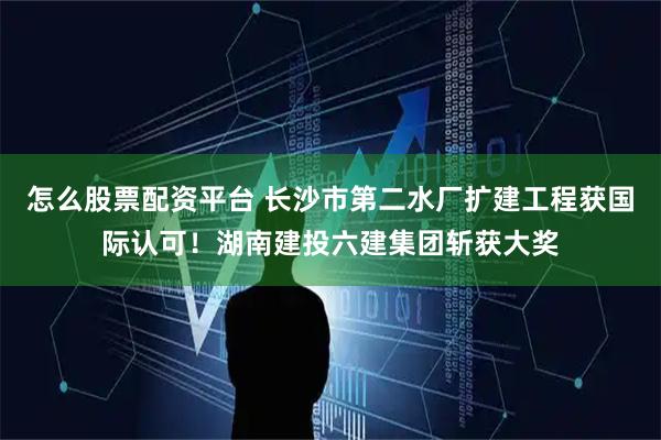 怎么股票配资平台 长沙市第二水厂扩建工程获国际认可！湖南建投六建集团斩获大奖