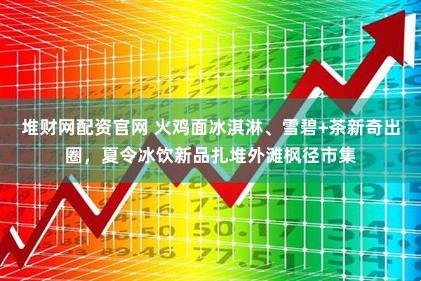 堆财网配资官网 火鸡面冰淇淋、雪碧+茶新奇出圈，夏令冰饮新品扎堆外滩枫径市集