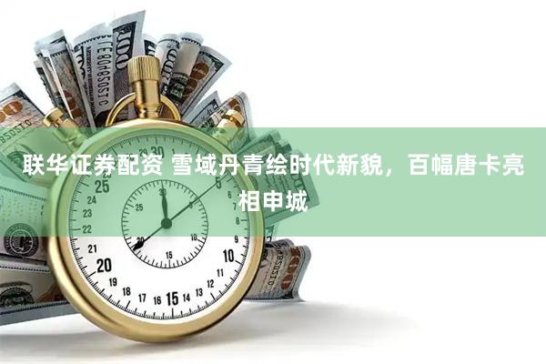 联华证券配资 雪域丹青绘时代新貌，百幅唐卡亮相申城