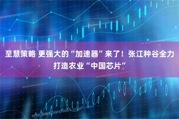 至慧策略 更强大的“加速器”来了！张江种谷全力打造农业“中国芯片”