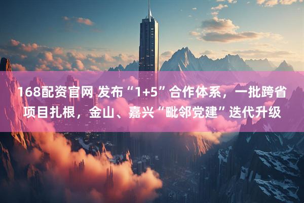 168配资官网 发布“1+5”合作体系，一批跨省项目扎根，金山、嘉兴“毗邻党建”迭代升级