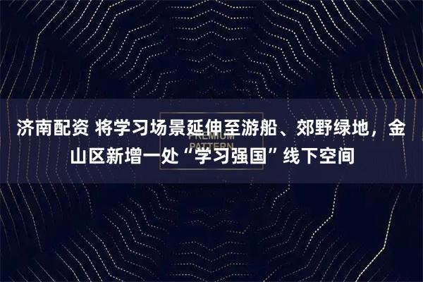 济南配资 将学习场景延伸至游船、郊野绿地，金山区新增一处“学习强国”线下空间