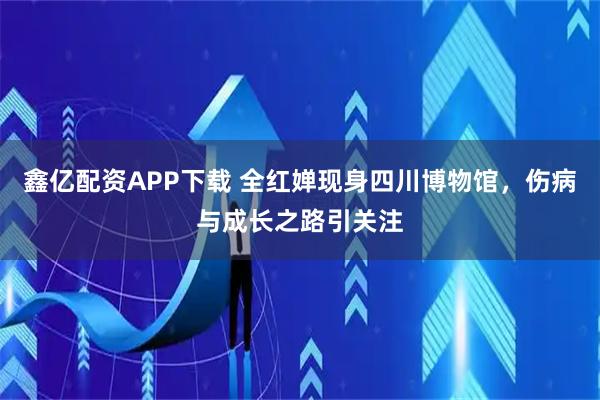 鑫亿配资APP下载 全红婵现身四川博物馆，伤病与成长之路引关注