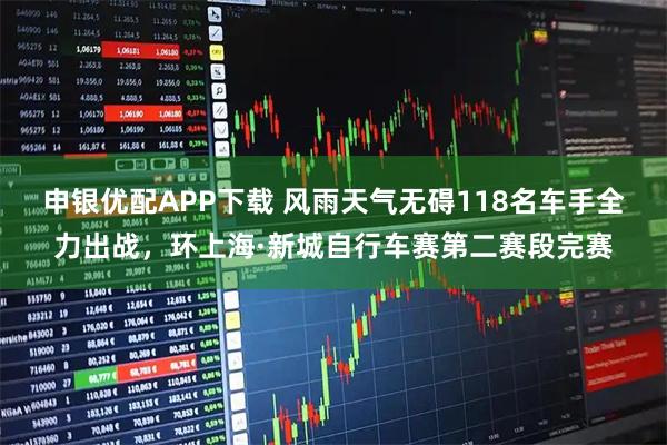 申银优配APP下载 风雨天气无碍118名车手全力出战，环上海·新城自行车赛第二赛段完赛
