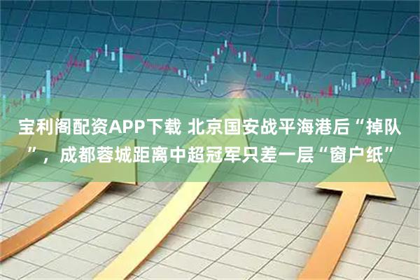 宝利阁配资APP下载 北京国安战平海港后“掉队”，成都蓉城距离中超冠军只差一层“窗户纸”