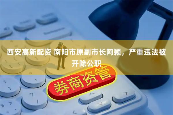 西安高新配资 南阳市原副市长阿颖，严重违法被开除公职