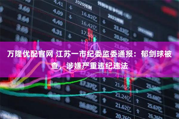 万隆优配官网 江苏一市纪委监委通报：郁剑球被查，涉嫌严重违纪违法