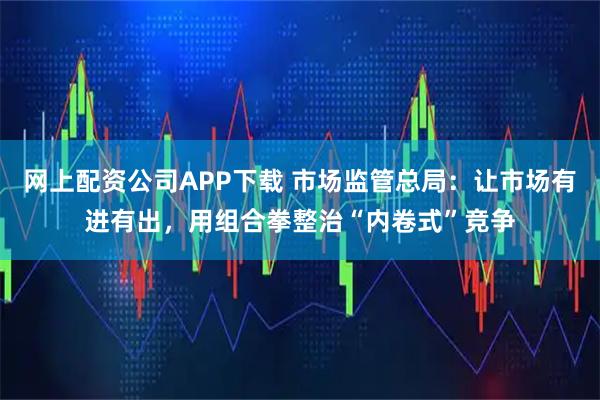 网上配资公司APP下载 市场监管总局：让市场有进有出，用组合拳整治“内卷式”竞争