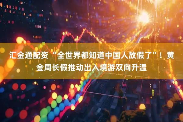 汇金通配资 “全世界都知道中国人放假了”！黄金周长假推动出入境游双向升温
