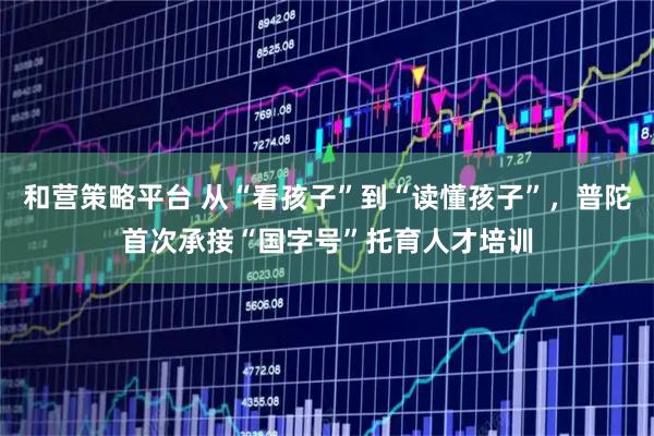 和营策略平台 从“看孩子”到“读懂孩子”，普陀首次承接“国字号”托育人才培训