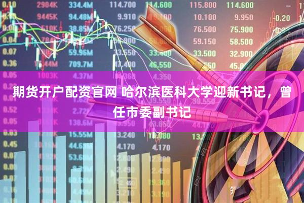 期货开户配资官网 哈尔滨医科大学迎新书记，曾任市委副书记
