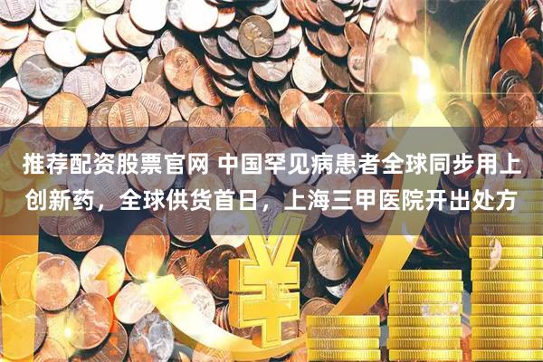 推荐配资股票官网 中国罕见病患者全球同步用上创新药，全球供货首日，上海三甲医院开出处方
