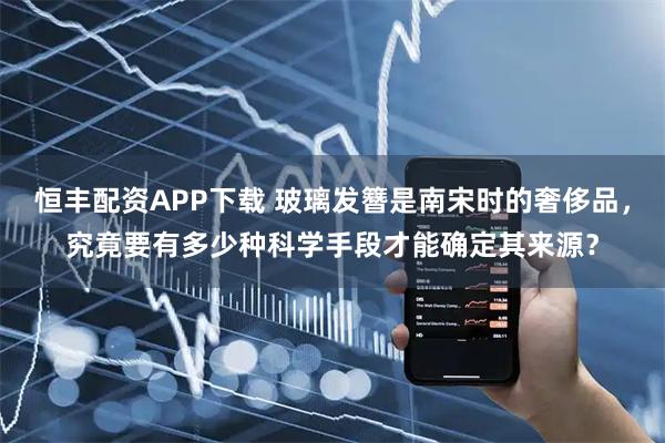 恒丰配资APP下载 玻璃发簪是南宋时的奢侈品，究竟要有多少种科学手段才能确定其来源？